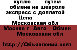 куплю l-200 путем обмена на шевроле экспресс с доплатой › Цена ­ 790 000 - Московская обл., Москва г. Авто » Обмен   . Московская обл.